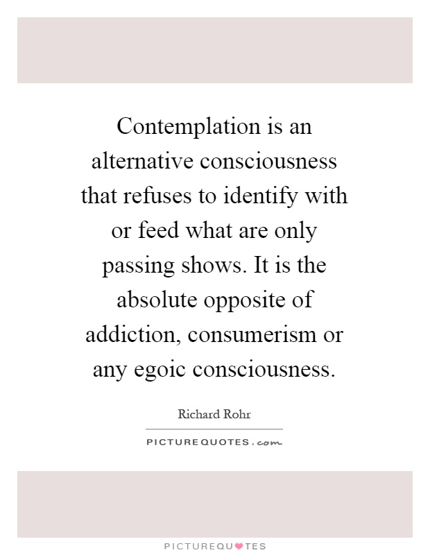 Contemplation is an alternative consciousness that refuses to identify with or feed what are only passing shows. It is the absolute opposite of addiction, consumerism or any egoic consciousness Picture Quote #1