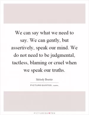 We can say what we need to say. We can gently, but assertively, speak our mind. We do not need to be judgmental, tactless, blaming or cruel when we speak our truths Picture Quote #1