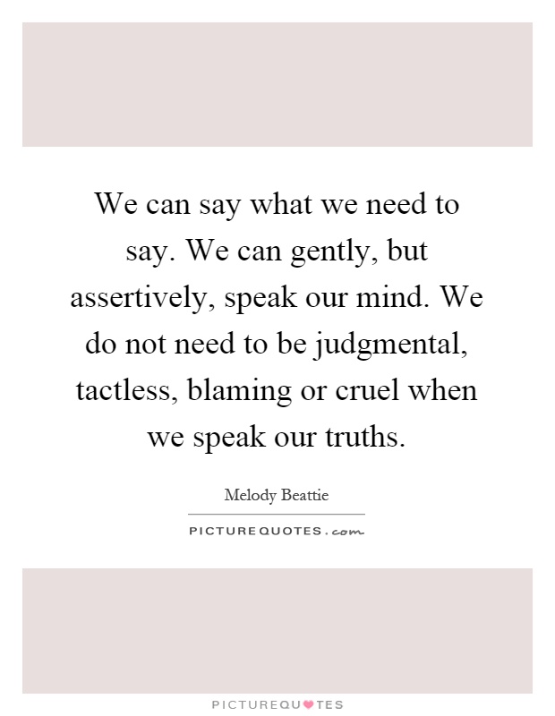 We can say what we need to say. We can gently, but assertively, speak our mind. We do not need to be judgmental, tactless, blaming or cruel when we speak our truths Picture Quote #1