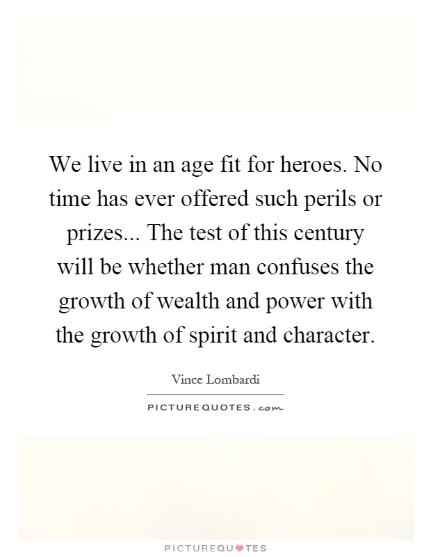 We live in an age fit for heroes. No time has ever offered such perils or prizes... The test of this century will be whether man confuses the growth of wealth and power with the growth of spirit and character Picture Quote #1