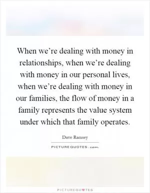 When we’re dealing with money in relationships, when we’re dealing with money in our personal lives, when we’re dealing with money in our families, the flow of money in a family represents the value system under which that family operates Picture Quote #1