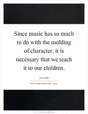Since music has so much to do with the molding of character, it is necessary that we teach it to our children Picture Quote #1