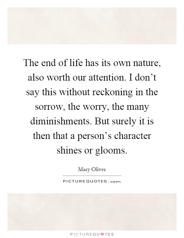 The end of life has its own nature, also worth our attention. I don't say this without reckoning in the sorrow, the worry, the many diminishments. But surely it is then that a person's character shines or glooms Picture Quote #1
