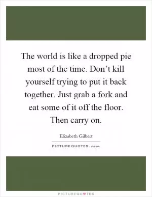 The world is like a dropped pie most of the time. Don’t kill yourself trying to put it back together. Just grab a fork and eat some of it off the floor. Then carry on Picture Quote #1