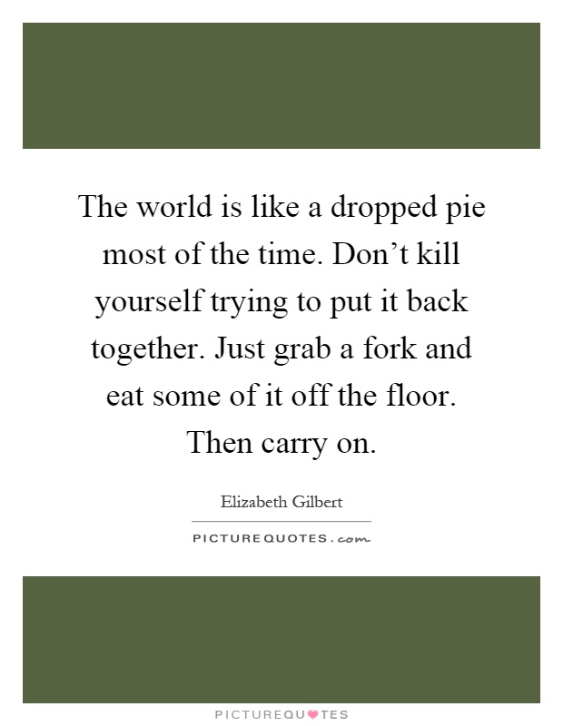 The world is like a dropped pie most of the time. Don't kill yourself trying to put it back together. Just grab a fork and eat some of it off the floor. Then carry on Picture Quote #1