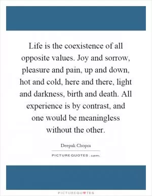 Life is the coexistence of all opposite values. Joy and sorrow, pleasure and pain, up and down, hot and cold, here and there, light and darkness, birth and death. All experience is by contrast, and one would be meaningless without the other Picture Quote #1