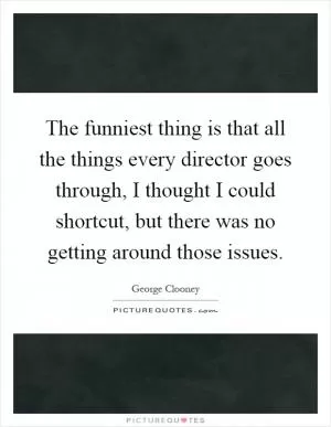 The funniest thing is that all the things every director goes through, I thought I could shortcut, but there was no getting around those issues Picture Quote #1