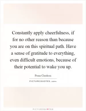 Constantly apply cheerfulness, if for no other reason than because you are on this spiritual path. Have a sense of gratitude to everything, even difficult emotions, because of their potential to wake you up Picture Quote #1