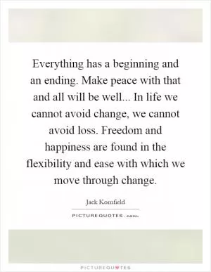 Everything has a beginning and an ending. Make peace with that and all will be well... In life we cannot avoid change, we cannot avoid loss. Freedom and happiness are found in the flexibility and ease with which we move through change Picture Quote #1