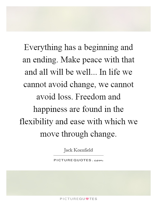 Everything has a beginning and an ending. Make peace with that and all will be well... In life we cannot avoid change, we cannot avoid loss. Freedom and happiness are found in the flexibility and ease with which we move through change Picture Quote #1