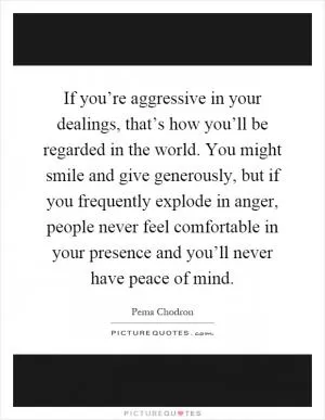 If you’re aggressive in your dealings, that’s how you’ll be regarded in the world. You might smile and give generously, but if you frequently explode in anger, people never feel comfortable in your presence and you’ll never have peace of mind Picture Quote #1