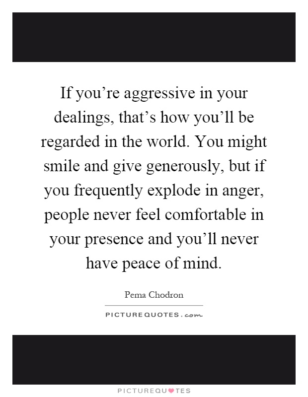 If you're aggressive in your dealings, that's how you'll be regarded in the world. You might smile and give generously, but if you frequently explode in anger, people never feel comfortable in your presence and you'll never have peace of mind Picture Quote #1