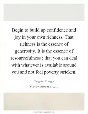 Begin to build up confidence and joy in your own richness. That richness is the essence of generosity. It is the essence of resourcefulness ; that you can deal with whatever is available around you and not feel poverty stricken Picture Quote #1