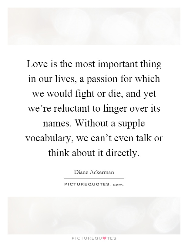 Love is the most important thing in our lives, a passion for which we would fight or die, and yet we're reluctant to linger over its names. Without a supple vocabulary, we can't even talk or think about it directly Picture Quote #1