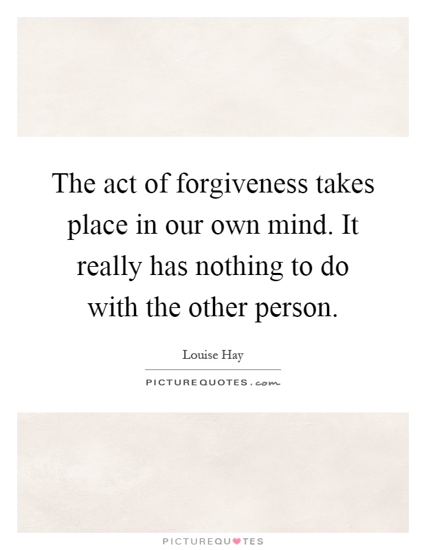 The act of forgiveness takes place in our own mind. It really has nothing to do with the other person Picture Quote #1