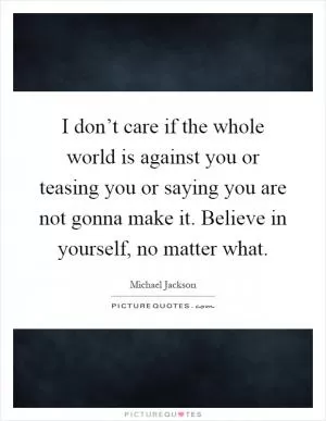 I don’t care if the whole world is against you or teasing you or saying you are not gonna make it. Believe in yourself, no matter what Picture Quote #1
