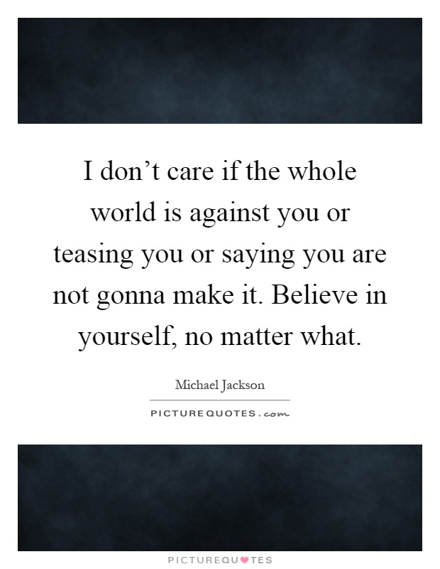 I don't care if the whole world is against you or teasing you or saying you are not gonna make it. Believe in yourself, no matter what Picture Quote #1