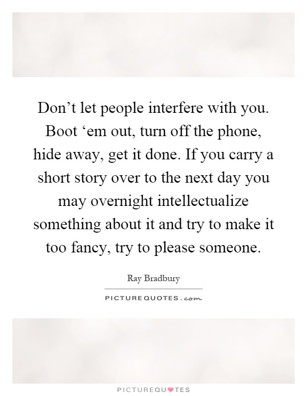 Don't let people interfere with you. Boot ‘em out, turn off the phone, hide away, get it done. If you carry a short story over to the next day you may overnight intellectualize something about it and try to make it too fancy, try to please someone Picture Quote #1