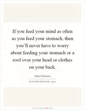 If you feed your mind as often as you feed your stomach, then you’ll never have to worry about feeding your stomach or a roof over your head or clothes on your back Picture Quote #1
