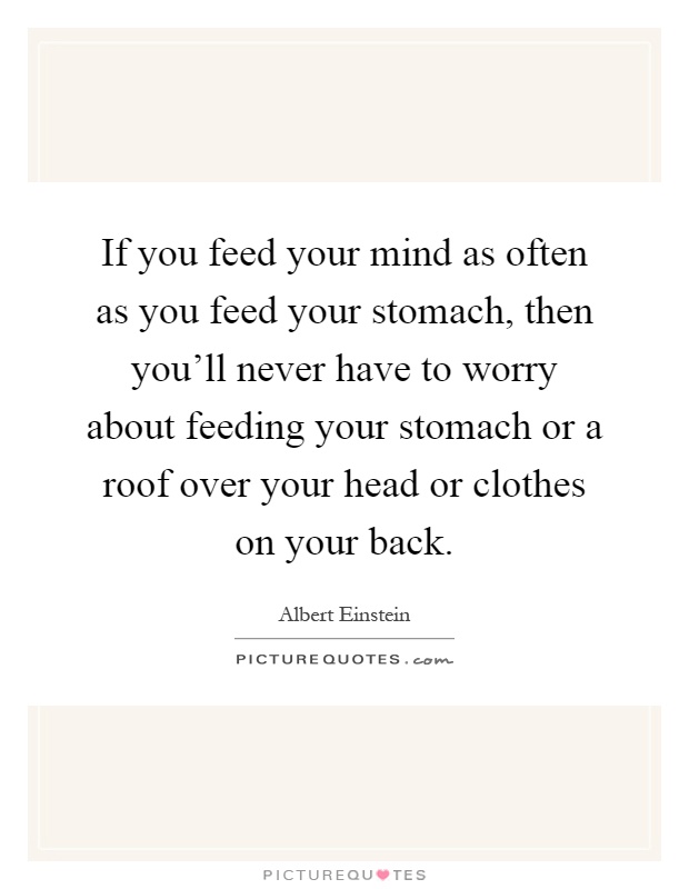 If you feed your mind as often as you feed your stomach, then you'll never have to worry about feeding your stomach or a roof over your head or clothes on your back Picture Quote #1
