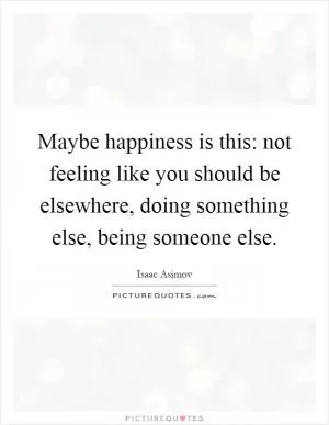 Maybe happiness is this: not feeling like you should be elsewhere, doing something else, being someone else Picture Quote #1