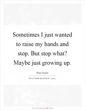 Sometimes I just wanted to raise my hands and stop. But stop what? Maybe just growing up Picture Quote #1