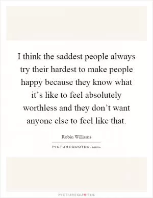 I think the saddest people always try their hardest to make people happy because they know what it’s like to feel absolutely worthless and they don’t want anyone else to feel like that Picture Quote #1