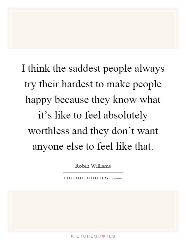 I think the saddest people always try their hardest to make people happy because they know what it's like to feel absolutely worthless and they don't want anyone else to feel like that Picture Quote #1