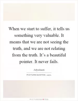 When we start to suffer, it tells us something very valuable. It means that we are not seeing the truth, and we are not relating from the truth. It’s a beautiful pointer. It never fails Picture Quote #1