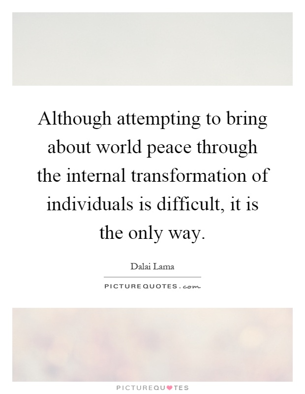 Although attempting to bring about world peace through the internal transformation of individuals is difficult, it is the only way Picture Quote #1