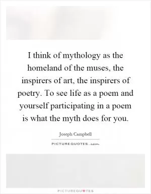 I think of mythology as the homeland of the muses, the inspirers of art, the inspirers of poetry. To see life as a poem and yourself participating in a poem is what the myth does for you Picture Quote #1