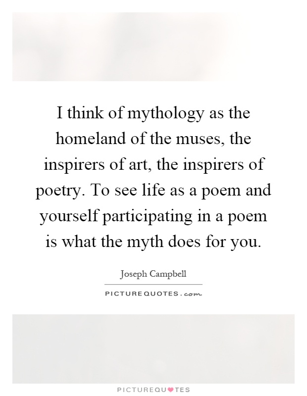 I think of mythology as the homeland of the muses, the inspirers of art, the inspirers of poetry. To see life as a poem and yourself participating in a poem is what the myth does for you Picture Quote #1