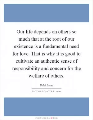 Our life depends on others so much that at the root of our existence is a fundamental need for love. That is why it is good to cultivate an authentic sense of responsibility and concern for the welfare of others Picture Quote #1