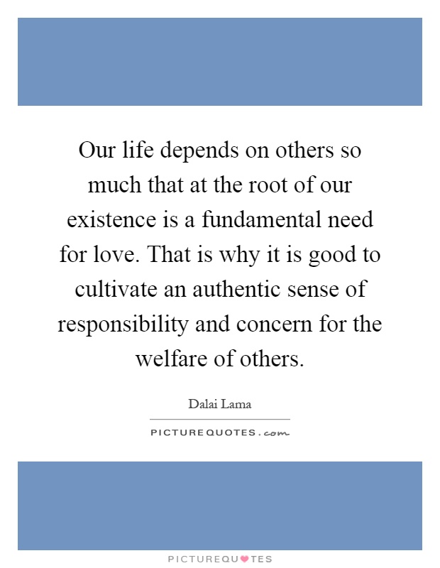 Our life depends on others so much that at the root of our existence is a fundamental need for love. That is why it is good to cultivate an authentic sense of responsibility and concern for the welfare of others Picture Quote #1