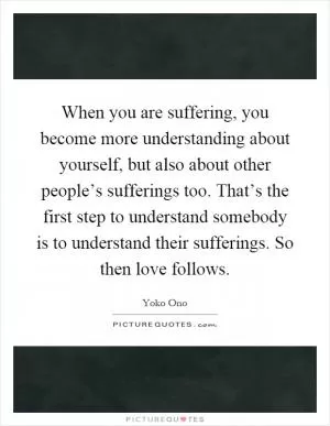 When you are suffering, you become more understanding about yourself, but also about other people’s sufferings too. That’s the first step to understand somebody is to understand their sufferings. So then love follows Picture Quote #1