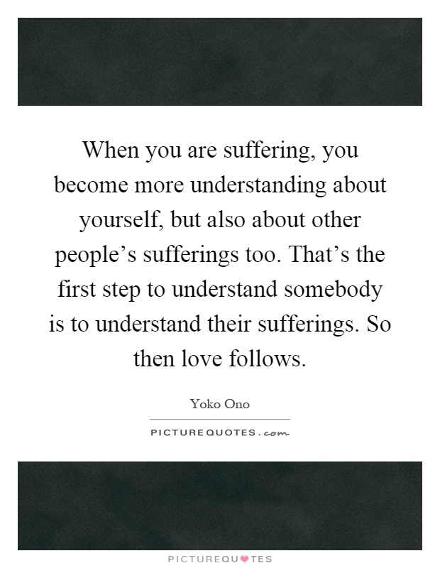 When you are suffering, you become more understanding about yourself, but also about other people's sufferings too. That's the first step to understand somebody is to understand their sufferings. So then love follows Picture Quote #1