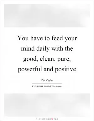 You have to feed your mind daily with the good, clean, pure, powerful and positive Picture Quote #1