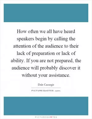How often we all have heard speakers begin by calling the attention of the audience to their lack of preparation or lack of ability. If you are not prepared, the audience will probably discover it without your assistance Picture Quote #1