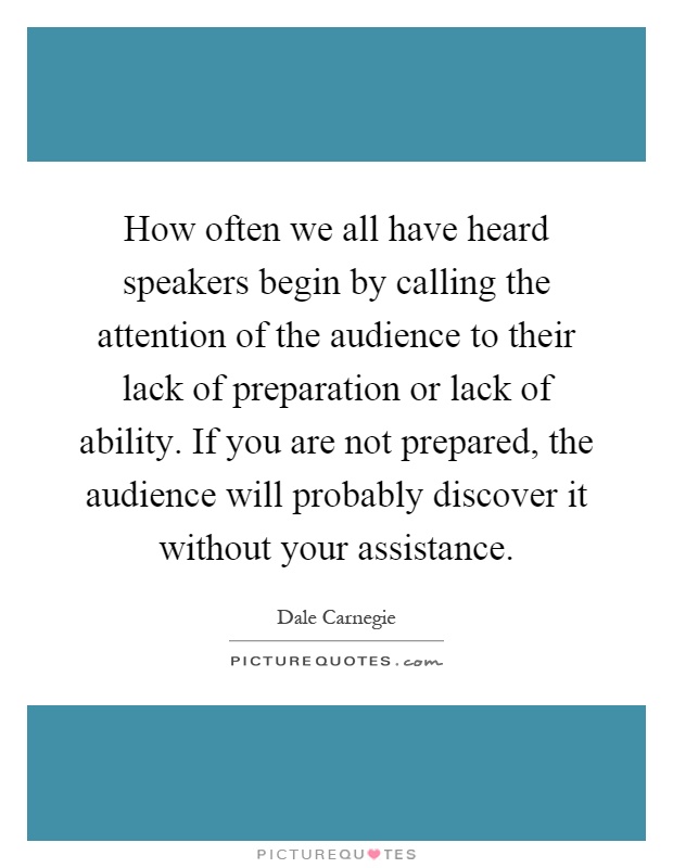 How often we all have heard speakers begin by calling the attention of the audience to their lack of preparation or lack of ability. If you are not prepared, the audience will probably discover it without your assistance Picture Quote #1