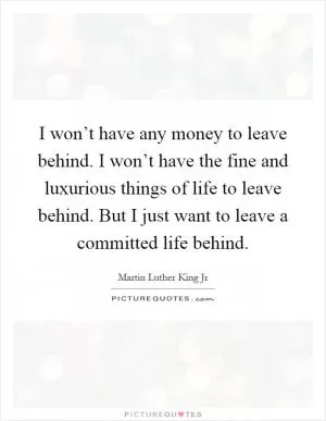 I won’t have any money to leave behind. I won’t have the fine and luxurious things of life to leave behind. But I just want to leave a committed life behind Picture Quote #1