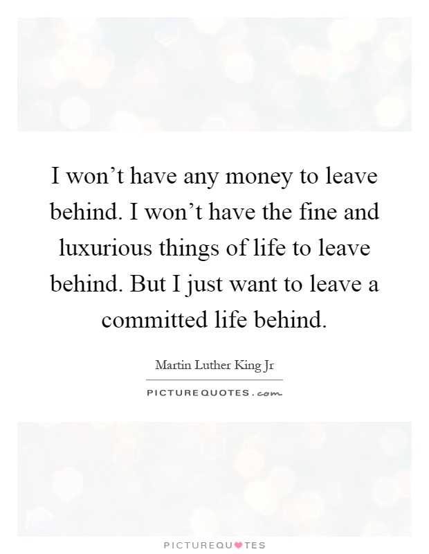 I won't have any money to leave behind. I won't have the fine and luxurious things of life to leave behind. But I just want to leave a committed life behind Picture Quote #1