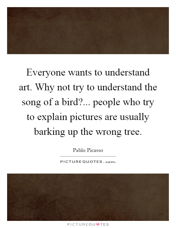 Everyone wants to understand art. Why not try to understand the song of a bird?... people who try to explain pictures are usually barking up the wrong tree Picture Quote #1