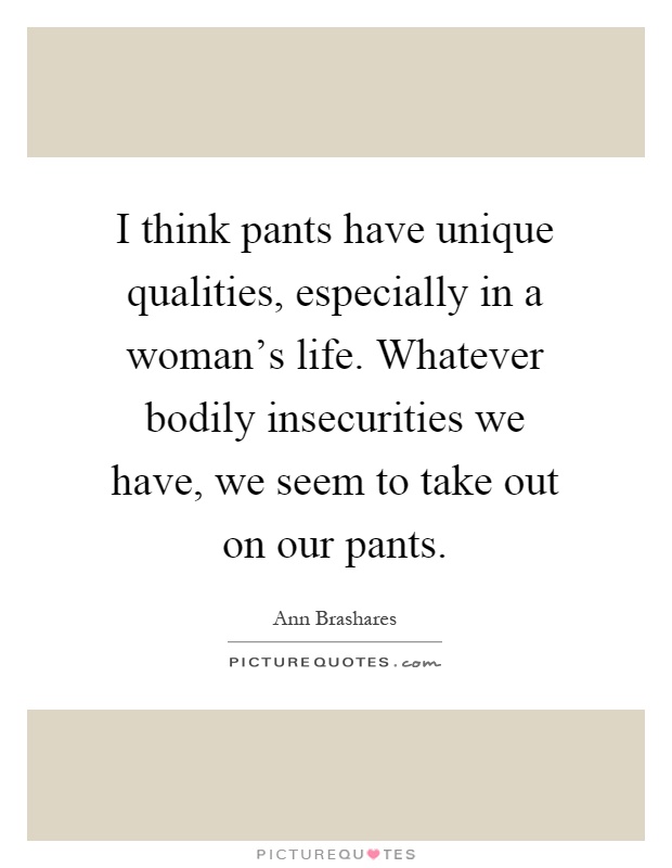 I think pants have unique qualities, especially in a woman's life. Whatever bodily insecurities we have, we seem to take out on our pants Picture Quote #1