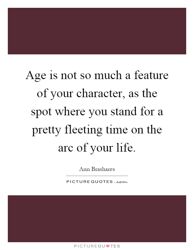 Age is not so much a feature of your character, as the spot where you stand for a pretty fleeting time on the arc of your life Picture Quote #1