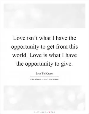 Love isn’t what I have the opportunity to get from this world. Love is what I have the opportunity to give Picture Quote #1
