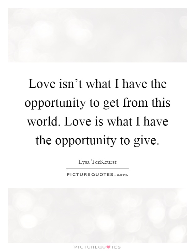 Love isn't what I have the opportunity to get from this world. Love is what I have the opportunity to give Picture Quote #1