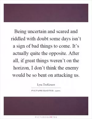Being uncertain and scared and riddled with doubt some days isn’t a sign of bad things to come. It’s actually quite the opposite. After all, if great things weren’t on the horizon, I don’t think the enemy would be so bent on attacking us Picture Quote #1