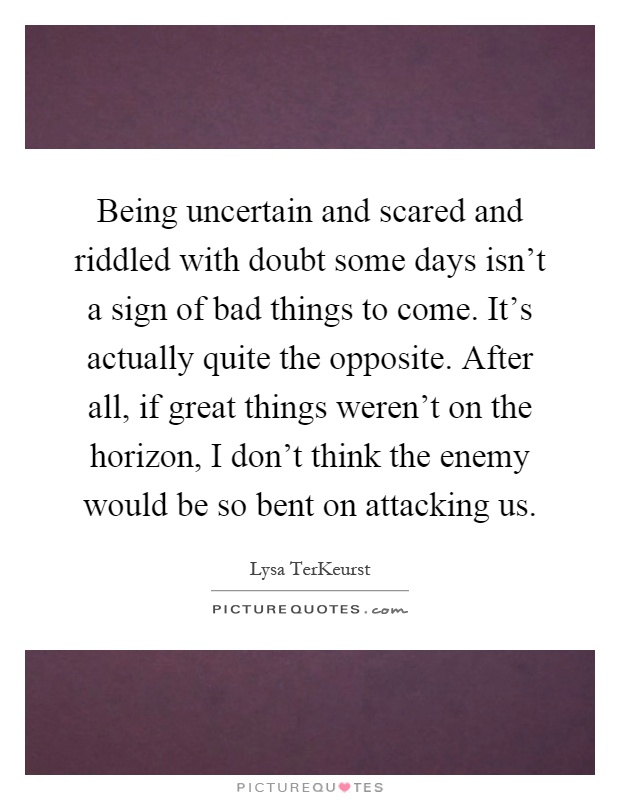Being uncertain and scared and riddled with doubt some days isn't a sign of bad things to come. It's actually quite the opposite. After all, if great things weren't on the horizon, I don't think the enemy would be so bent on attacking us Picture Quote #1