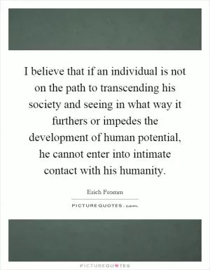 I believe that if an individual is not on the path to transcending his society and seeing in what way it furthers or impedes the development of human potential, he cannot enter into intimate contact with his humanity Picture Quote #1
