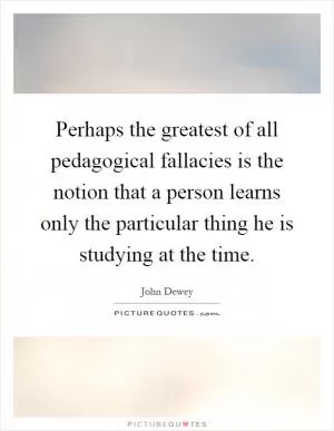 Perhaps the greatest of all pedagogical fallacies is the notion that a person learns only the particular thing he is studying at the time Picture Quote #1